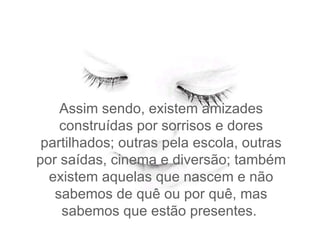 Assim sendo, existem amizades construídas por sorrisos e dores partilhados; outras pela escola, outras por saídas, cinema e diversão; também existem aquelas que nascem e não sabemos de quê ou por quê, mas sabemos que estão presentes.  