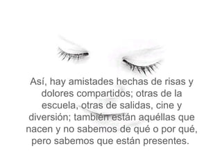 Así, hay amistades hechas de risas y dolores compartidos; otras de la escuela, otras de salidas, cine y diversión; también están aquéllas que nacen y no sabemos de qué o por qué, pero sabemos que están presentes.  