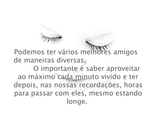 Podemos ter vários melhores amigos  de maneiras diversas.  O importante é saber aproveitar ao máximo cada minuto vivido e ter depois, nas nossas recordações, horas para passar com eles, mesmo estando longe.   