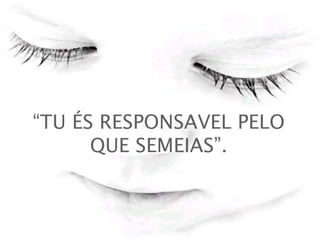 “ TU ÉS RESPONSAVEL PELO QUE SEMEIAS”.   