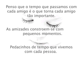 Penso que o tempo que passamos com cada amigo é o que torna cada amigo tão importante.   As amizades constroem-se com  pequenos momentos.    Pedacinhos de tempo que vivemos com cada pessoa.  