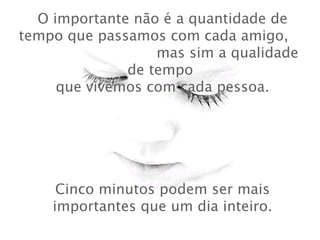 O importante não é a quantidade de tempo que passamos com cada amigo,  mas sim a qualidade de tempo   que vivemos com cada pessoa.  Cinco minutos podem ser mais importantes que um dia inteiro. 