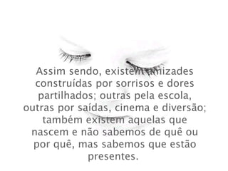 Assim sendo, existem amizades construídas por sorrisos e dores partilhados; outras pela escola, outras por saídas, cinema e diversão; também existem aquelas que nascem e não sabemos de quê ou por quê, mas sabemos que estão presentes.  