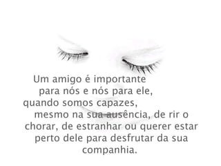 Um amigo é importante  para nós e nós para ele,  quando somos capazes,  mesmo na sua ausência, de rir o chorar, de estranhar ou querer estar perto dele para desfrutar da sua companhia.  