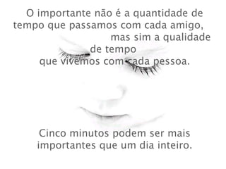 O importante não é a quantidade de
tempo que passamos com cada amigo,
mas sim a qualidade
de tempo
 que vivemos com cada pessoa.
Cinco minutos podem ser mais
importantes que um dia inteiro.
 