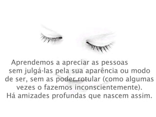 Aprendemos a apreciar as pessoas
sem julgá-las pela sua aparência ou modo
de ser, sem as poder rotular (como algumas
vezes o fazemos inconscientemente).
Há amizades profundas que nascem assim.
 