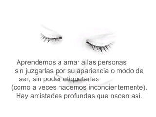   Aprendemos a amar a las personas  sin juzgarlas por su apariencia o modo de ser, sin poder etiquetarlas  (como a veces hacemos inconcientemente). Hay amistades profundas que nacen así. 