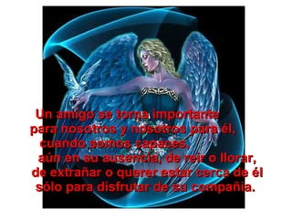 Un amigo se torna importante  para nosotros y nosotros para él,  cuando somos capaces,  aún en su ausencia, de reír o llorar, de extrañar o querer estar cerca de él sólo para disfrutar de su compañía.  