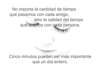 No importa la cantidad de tiempo  que pasamos con cada amigo,  sino la calidad del tiempo   que vivimos con cada persona.  Cinco minutos pueden ser más importante que un día entero. 