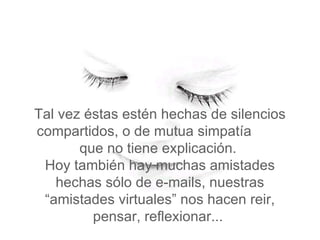 Tal vez  éstas estén hechas de silencios compartidos, o de mutua simpatía  que no tiene explicación.   Hoy también hay muchas amistades hechas sólo de e-mails, nuestras “amistades virtuales” nos hacen reir, pensar, reflexionar...  