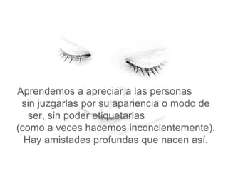   Aprendemos a apreciar a las personas  sin juzgarlas por su apariencia o modo de ser, sin poder etiquetarlas  (como a veces hacemos inconcientemente). Hay amistades profundas que nacen así. 