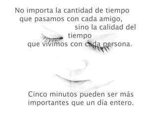 No importa la cantidad de tiempo
 que pasamos con cada amigo,
                  sino la calidad del
               tiempo
   que vivimos con cada persona.




    Cinco minutos pueden ser más
    importantes que un día entero.
 