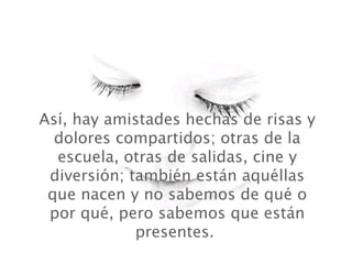 Así, hay amistades hechas de risas y
  dolores compartidos; otras de la
  escuela, otras de salidas, cine y
 diversión; también están aquéllas
 que nacen y no sabemos de qué o
 por qué, pero sabemos que están
             presentes.
 