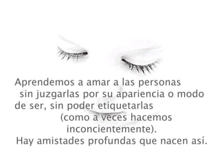 Aprendemos a amar a las personas
 sin juzgarlas por su apariencia o modo
de ser, sin poder etiquetarlas
          (como a veces hacemos
            inconcientemente).
Hay amistades profundas que nacen así.
 