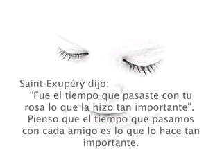 Saint-Exupéry dijo:
  “Fue el tiempo que pasaste con tu
 rosa lo que la hizo tan importante".
  Pienso que el tiempo que pasamos
con cada amigo es lo que lo hace tan
              importante.
 