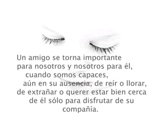 Un amigo se torna importante
para nosotros y nosotros para él,
  cuando somos capaces,
 aún en su ausencia, de reír o llorar,
de extrañar o querer estar bien cerca
   de él sólo para disfrutar de su
             compañía.
 