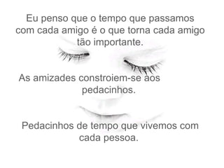 Eu penso que o tempo que passamos com cada amigo é o que torna cada amigo tão importante.   As amizades constroiem-se aos  pedacinhos.    Pedacinhos de tempo que vivemos com cada pessoa.  