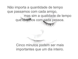 Não importa a quantidade de tempo  que passamos com cada amigo,  mas sim a qualidade de tempo   que vivemos com cada pessoa.  Cinco minutos podem ser mais importantes que um dia inteiro. 