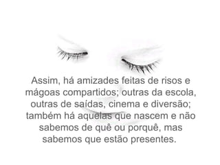 Assim, há amizades feitas de risos e mágoas compartidos; outras da escola, outras de saídas, cinema e diversão; também há aquelas que nascem e não sabemos de quê ou porquê, mas sabemos que estão presentes.  