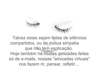 Talvez  estas sejam feitas de silêncios compartidos, ou de mútua simpatia  que não tem explicação.   Hoje também há muitas amizades feitas só de e-mails, nossas “amizades virtuais” nos fazem rir, pensar, refletir...  