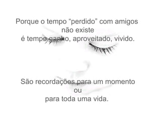 Porque o tempo “perdido” com amigos  não existe  é tempo ganho, aproveitado, vivido.  São recordações para um momento  ou  para toda uma vida.  