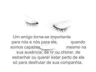 Um amigo torna-se importante  para nós e nós para ele,  quando somos capazes,  mesmo na sua ausência, de rir ou chorar, de estranhar ou querer estar perto de ele só para desfrutar de sua companhia.  