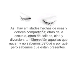Así, hay amistades hechas de risas y dolores compartidos; otras de la escuela, otras de salidas, cine y diversión; también están aquéllas que nacen y no sabemos de qué o por qué, pero sabemos que están presentes.  
