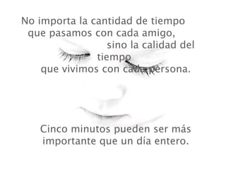 No importa la cantidad de tiempo  que pasamos con cada amigo,  sino la calidad del tiempo   que vivimos con cada persona.  Cinco minutos pueden ser más importante que un día entero. 