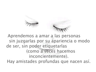   Aprendemos a amar a las personas  sin juzgarlas por su apariencia o modo de ser, sin poder etiquetarlas  (como a veces hacemos inconcientemente). Hay amistades profundas que nacen así. 