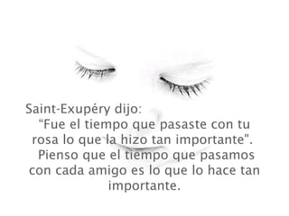 Saint-Exupéry dijo:  “Fue el tiempo que pasaste con tu rosa lo que la hizo tan importante".   Pienso que el tiempo que pasamos con cada amigo es lo que lo hace tan importante. 