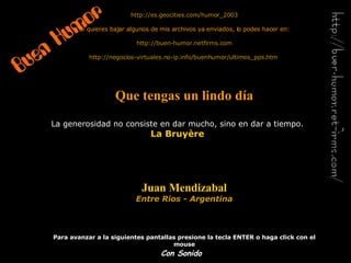 http://es. geocities . com /humor_2003 Si quieres bajar algunos de mis archivos ya enviados, lo podes hacer en: http://buen-humor.netfirms.com http://negocios-virtuales.no-ip.info/buenhumor/ultimos_pps.htm   Que tengas un lindo día Juan Mendizabal Entre Rios - Argentina Para avanzar a la siguientes pantallas presione la tecla ENTER o haga click con el mouse La generosidad no consiste en dar mucho, sino en dar a tiempo. La Bruyère Con Sonido 