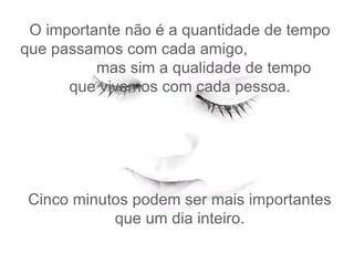 O importante não é a quantidade de tempo que passamos com cada amigo,  mas sim a qualidade de tempo   que vivemos com cada pessoa.  Cinco minutos podem ser mais importantes que um dia inteiro. 