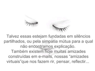 Talvez e ssas estejam fundadas em silêncios partilhados, ou pela simpatia mútua para a qual não encontramos explicação.   Também existem hoje muitas amizades construídas em e-mails, nossas “amizades virtuais”que nos fazem rir , pensar, reflectir...  