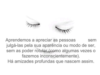 Aprendemos a apreciar as pessoas  sem julgá-las pela sua aparência ou modo de ser, sem as poder rotular (como algumas vezes o fazemos inconscientemente). Há amizades profundas que nascem assim. 