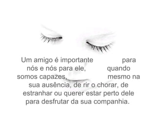 Um amigo é importante  para nós e nós para ele,  quando somos capazes,  mesmo na sua ausência, de rir o chorar, de estranhar ou querer estar perto dele para desfrutar da sua companhia.  