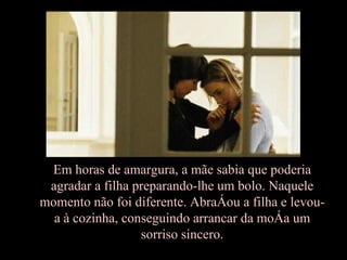 Em horas de amargura, a mãe sabia que poderia agradar a filha preparando-lhe um bolo. Naquele momento não foi diferente. Abraçou a filha e levou-a à cozinha, conseguindo arrancar da moça um sorriso sincero. 
