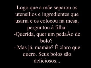 Logo que a mãe separou os utensílios e ingredientes que usaria e os colocou na mesa, perguntou à filha: -Querida, quer um pedaço de bolo?  - Mas já, mamãe? É claro que quero. Seus bolos são deliciosos... 