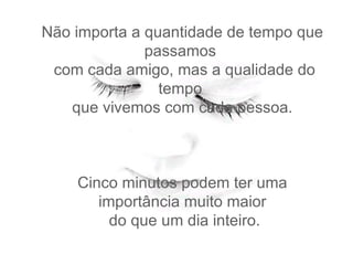 Não importa a quantidade de tempo que passamos   com cada amigo, mas a qualidade do tempo   que vivemos com cada pessoa.  Cinco minutos podem ter uma importância muito maior   do que um dia inteiro.   