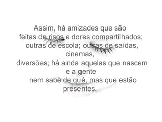 Assim, há amizades que são   feitas de risos e dores compartilhados;   outras de escola; outras de saídas, cinemas,   diversões; há ainda aquelas que nascem e a gente   nem sabe de quê, mas que estão presentes.  