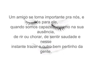 Um amigo se torna importante pra nós, e nós para ele,   quando somos capazes, mesmo na sua ausência,   de rir ou chorar, de sentir saudade e nesse   instante trazer o outro bem pertinho da gente.  
