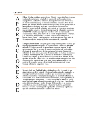 GRUPO 4
A
P
O
R
T
A
C
I
O
N
E
S
D
E
Edgar Morin,sociólogo, antropólogo, filósofo y ensayista francés,es un
intelectual ampliamente solicitado y reconocido en foros educativos,
sociopolíticos, culturales y artísticos. Sus aportaciones han influenciado
en nuestros aprendizajes y en nuestra comunidad educativa. Uno de los
puntos que más nos interesa destacar de él se centra en sus aportaciones al
pensamiento pedagógico, abriendo camino hacia el pensamiento
complejo, potenciando la reflexión universitaria y, en general, aportando
nuevas miradas y nuevas formas de comprender la educación. La misma
UNESCO le solicitó que expresara sus ideas sobre la esencia de la
educación del futuro, en el marco de su visión del pensamiento complejo,
y lo hizo en un libro titulado “Los siete saberes necesarios para la
educación del futuro”, contribuyendo a un debate internacional sobre la
forma de reorientar la educación hacia un desarrollo sostenible.
Enrique José Varona: Ensayista, pensador y hombre público cubano que
desempeñó un importante papel en el pensamiento cubano de principios
del siglo XX. Gran parte de su pensamiento estuvo al servicio de los
problemas de Cuba en la etapa de transformación hacia la modernidad,
alertando de las condiciones desfavorables del país ante el desarrollo
industrial de otros países, así como de las medidas en el plano económico
y político para integrar la isla al proceso de desarrollo. Catedrático de
Filosofía sociológica, y presidente de la Academia de la Historia, lo fue
también del partido conservador. Su prestigio se halla vinculado ante todo
al pensamiento, manteniendo, pese a sus intervenciones políticas, su
carácter de pensador sereno y de profundo analista, apoyado en un
lenguaje admirable, elegante y claro.
No cabe duda que Emilio Uzcátegui García, predijo el mundo al que
depararíamos, es decir y desde el lente de la educación, las sociedades se
forjan por constructo histórico social, ya que las visiones del mundo
entrarán en conflicto y emergerán paradigmas de desarrollo alternativos.
Uno de ellos es el modelo contextual constructivista, con su propósito de
“comprender para transformar”,y como lo describe en donde la “visión
contextual de mundo: el mundo es una trama de relaciones y significados
entre diferentes formas y modos de vida. El desarrollo es un proceso
contextual de creación de felicidad y bienestar inclusivo, generando
bienes y servicios y construyendo significados culturales y espirituales
que dan sentido a la existencia—civilización del ser.
 