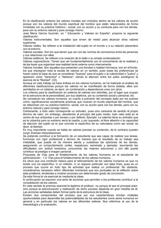 En la clasificación anterior los valores morales son incluidos dentro de los valores de acción
porque son los valores del mundo espiritual del hombre que están relacionados de forma
inmediata con su práctica histórico - social, con su acción y su conducta para con los demás,
para con su entorno natural y para consigo mismo.
José María García Guzmán, en " Educación y Valores en España", propone la siguiente
clasificación:
Valores instrumentales: Son aquellos que sirven de medio para alcanzar otros valores
superiores.
Valores vitales: Se refieren a la instalación del sujeto en el mundo y a su relación placentera
con el entorno.
Valores sociales: Son los que tienen que ver con las normas de convivencia entre las personas
y sus relaciones con ellas.
Valores estéticos: Se refieren a la creación de lo bello o su simple contemplación.
Valores cognoscitivos: Tienen que ver fundamentalmente con el conocimiento de la realidad y
de las leyes que organizan esa realidad tanto externa como internamente.
Valores morales: Son aquellos que presentan una bondad o maldad intrínseca; son en el fondo,
los que impregnan toda la escala de valores en un sentido, pues todas las preferencias se
hacen sobre la base de que se consideran "buenas" para el sujeto o la colectividad o "justos" y
aparecen como "derechos" o "deberes", siendo la elección entre los polos axiológicos la
esencia de la "libertad". (33)
Aunque en este trabajo se hace énfasis en los valores humanos, se ha realizado el análisis de
diferentes clasificaciones porque los valores no se manifiestan de forma aislada, ellos son
asimilados en un sistema, es decir, en combinación y dependencia unos con otros.
Los criterios para la clasificación en sistema de valores son disímiles, por el lugar que ocupan
en la estructura de la personalidad, por sus objetivos, por su contenido social y personal, etc.
Se consideran los valores humanos, en cuanto a precisión del concepto dado por los autores
como: significaciones socialmente positivas que mueven el mundo espiritual del hombre, que
se relacionan con su práctica histórico- social, con su acción para con los demás, para con su
entorno natural y para consigo mismo.
Ciertamente, a todo valor corresponde un antivalor, pues sino carecería de sentido el propio
término de valor, sin embargo, atendiendo al principio del justo medio, todo valor está en el
centro de sus antípodas o por exceso o por defecto. Ejemplo: La valentía tiene su antivalor que
es la cobardía pero su extremo sería la osadía, y por supuesto, el libre albedrío o la capacidad
de elección del sujeto es lo que connota lo específico de su naturaleza como ser social, es
decir, la libertad.
Es muy importante cuando se habla de valores precisar su contenido, de lo contrario pueden
surgir diversas interpretaciones.
Se pretende contribuir a la formación de un estudiante que sea capaz de realizar sus tareas,
funciones con rigor profesional y técnico de manera que el resultado de su trabajo sea
irrebatible, que pueda oír de manera atenta y cuidadosa las opiniones de los demás,
asegurando un comportamiento cortés, respetuoso, esmerado y ejemplar, asumiendo las
dificultades con actitud resolutiva, procurando las mejores soluciones y con ello pueda
contribuir al prestigio e imagen personal .
Propuesta de Vías para el fortalecimiento de los valores Humanos en el estudiante de
administración . 1.3- Vías para el fortalecimiento de los valores humanos. .
Es obvio que una condición básica para el reforzamiento de los valores humanos es que no
existe una vía específica, ni un método, ni un espacio particular con tales fines, pues es un
proceso que ocurre en todo tipo de actividad que realiza un profesional. No obstante,
consideramos necesario referir diferentes momentos que son puntuales en la reflexión sobre
este problema, tendientes a mostrar acciones con determinado grado de concreción.
De esta forma la vía esencial es mediante la clase.
A continuación se exponen una serie de acciones que permiten a los profesores contribuir a la
consolidación de los valores.
En este sentido la premisa esencial la legitima el profesor, no porque él sea el principal actor,
sino porque la estructuración y realización de dicho proceso depende en gran medida de él.
Las acciones señaladas deben formar parte de la estructura de la clase.
Existen dos componentes del proceso que por sus características brindan múltiples
oportunidades para desarrollar las potencialidades de los estudiantes como seres humanos en
general y en particular los valores en las diferentes esferas. Nos referimos al uso de la
metodología y la evaluación.
 