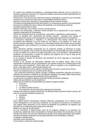 En cuanto a los métodos de enseñanza - aprendizaje deben potenciar como es conocido, lo
educativo mediante lo instructivo. En el plano de reflexión que hemos estado expresándonos es
imprescindible que los mismos:
Proporcionen a los alumnos los instrumentos lógicos, psicológicos y humanos que le permitan
encontrar por sí mismos de modo crítico y responsable la escala de valores.
Permitan el cultivo de la autonomía y la prerrogativa del ser humano de crear.
Provoquen el autoperfeccionamiento del docente y su consecuencia positiva en los estudiantes.
Promuevan la clarificación de los valores del estudiante y sus dimensiones afectivas.
El método seleccionado no debe:
Plantear soluciones, sino enseñar a buscar vías de solución.
Provocar una sobrecarga y esfuerzo mental producto de la reproducción lo que ocasiona
angustia y abatimiento en el estudiante.
Permitir las manifestaciones de: autoritarismo, paternalismo, dogmatismo y esquematismo.
Como se señalaba otro componente del proceso docente - educativo que permite el
fortalecimiento de valores en los estudiantes si se emplea adecuadamente es la evaluación.
La evaluación sistemática e integrada a la estructuración del proceso requiere de una
concepción bien diferente al que se posee en una fábrica y una industria, un centro que
produce artículos materiales. Tampoco es un instrumento privativo del profesor como se piensa
frecuentemente, pues constituye en sí misma un proceso insertado en otro de carácter más
general.
Estos elementos permiten comprender que es necesario enseñar al estudiante el propio
proceso de evaluación. Para el logro de este propósito es imprescindible que esté consciente
de qué se espera de él tanto en el plano instructivo como en el formativo. Generalmente la
evaluación se circunscribe a "medir" los objetivos del programa por lo que el resto de las
funciones de la misma se desestiman.
Si se concibe el proceso de formación del estudiante de forma adecuada el mencionado
componente debe:
Proveer a los alumnos de alternativas valorales para el análisis propio, dotar de las
herramientas necesarias para la autovaloración que permita resolver las contradicciones entre
¿Cómo soy como estudiante? ¿Cómo debo ser? ¿Cómo le gustaría a mis compañeros que
fuera? ¿Qué debo hacer? ¿Cómo puedo lograrlo? etc.
Promover la clarificación de los valores y la significación personal y social de los mismos.
Valorar con justeza el juicio y la conducta de los demás.
. Las condiciones anteriores se deben conjugar y fortalecer mediante la utilización de formas y
métodos que propicien la reflexión de los aspectos señalados, las clases deben estructurarse
de manera que provoquen la autovaloración de los estudiantes.
A continuación se proponen algunas de las alternativas que pueden adoptarse.
Talleres de autorreflexión con el propósito de:
Determinar los problemas fundamentales que desde lo subjetivo afectan:
     • El estudio.
     • La docencia.
     • La relación profesor-alumno.
     • El cumplimiento de las tareas de la organización estudiantil.
Distinguir las cosas que desean transformar en diferentes áreas (personal, laboral ,estudio, del
entorno, de dirección) desde la posición de:
     • Estudiante.
     • Profesor.
     • Directivo.
Estos talleres pueden desarrollarse mediante diferentes modalidades: En el colectivo como
futuros trabajadores, en el aula como estudiante, en el colectivo de directivos o en colectivos
que integran estos elementos. En los mismos se identifican los problemas, los objetivos que
requieren de un tratamiento tanto grupal como individual.
Registro de metas de transformación
Es muy importante la determinación clara de los objetivos dirigidos a la resolución de
problemas y satisfacción de las necesidades e intereses del colectivo de estudiantes y de cada
miembro del mismo, así como los métodos para el logro de las metas propuestas. Este registro
permite la evaluación sistemática de los logros obtenidos y las dificultades a subsanar.
2- Debates y análisis sobre:
Autoridad contra autoritarismo.
Comunicación y relaciones interpersonales.
 