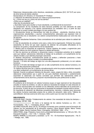 Relaciones interpersonales entre directivos, estudiantes, profesores (D-E, D-P E-P) así como
de otros temas de interés colectivo.
Nomenclatura: D= Directivo, E= Estudiante P= Profesor
3- Utilización de diferentes técnicas con vistas al autoconocimiento.
Ej: ¿ Cómo me veo yo y cómo me ven los demás?
¿Cómo soy en realidad?
¿Qué tipo de estudiante soy?
¿ Qué debo hacer para resultar un buen estudiante, o profesional de la economía?
La comparación de los resultados de estos técnicas posibilita una real valoración de cada
estudiante con respecto a los valores característicos (su verdadero ser) y a partir de aquí
conformar su propio modelo para llegar a lo que quisiera ser.
4- Simulaciones donde se intercambien los roles de profesor , estudiante, directivos de las
organizaciones estudiantiles y asuman comportamientos adecuados que expresen todo el
potencial ético de un estudiante o se valoren comportamientos inadecuados así como las vías
de solución.
5- Utilizar estudiantes fantasmas. Estos conocedores de la actividad para valorar la calidad del
estudio.
6- Uso de estudiantes de contacto como ojos y oídos de la organización. Entrenar los propios
estudiantes de forma tal que sean capaces de detectar las principales dificultades en la
docencia, los gustos y requerimientos de los estudiantes.
7- Medios para la búsqueda de sugerencia. Colocar registros de quejas y sugerencias para
recoger criterios de cómo podemos mejorar la calidad del estudio.
8- Que los alumnos se enfrenten a situaciones (casos o incidentes) extraídos de la realidad
para que realicen valoraciones referentes al trabajo de la profesión y al cumplimiento de los
valores morales y que además propongan soluciones.
9- Realizar discusiones, confrontaciones donde se analice y defiendan posiciones o tesis
contrapuestas a los valores morales y la profesionalidad.
Ejemplo 1: El éxito del trabajo se logra con una alta preparación profesional y no con valores
humanos.
Ejemplo 2: El éxito del trabajo se logra con un alto cumplimiento de los valores humanos y no
con una alta preparación profesional.
10- Aplicar técnicas para dar y obtener retroalimentación entre los propios estudiantes respecto
a su labor profesional y al cumplimiento de normas éticas
Ejemplo: Cuando se apliquen métodos de discusión, casos, juegos de roles u otros, se pueden
seleccionar observadores que a partir de una guía diseñada observarán y posteriormente
expondrán lo observado con hechos concretos que permitan dar valoraciones sobre el
comportamiento de los alumnos y proponer recomendaciones para perfeccionar su labor.

CONCLUSIONES
El problema de la formación en valores humanos ocupa un lugar esencial en las discusiones
actuales en todos los ámbitos, no sólo se valora la necesidad de trabajar en esta dirección en
los centros educacionales sino también en los diferentes centros laborales de la producción y
los servicios. A partir de aquí se comprende la necesidad de trabajarlo durante toda la carrera.
Es importante la utilización de diferentes procedimientos, técnicas y métodos para reconocer
los valores humanos esenciales propios de su esfera de actuación, tales como: Talleres de
autorreflexión, técnicas acerca de cómo soy y cómo quiero que nos vean los demás etc.

BIBLIOGRAFÍA
AGUILAR DIAZ, Cándido. Fortalecimiento de valores: Una necesidad de todos los tiempos.—
Camagüey: ISPJM, 1998.
---------------------------------. En torno a la esencia de los valores humanos.—p. 2-5. – En
Humanidades. – No. 1. – Camagüey, abr-jun, 1997.
ALVAREZ AGUILAR, Nivia. [Et al ]. El enfoque humanista como condición para la formación de
Valores con los estudiantes de la educación superior./ Nivia Alvarez Aguilar, María Teresa
Moreno Valdés, Ramón Cardoso Pérez.--Camagüey: CECEDUC 1998. – 21 p.
ARES PONS, Jorge. Presente y futuro de la universidad latinoamericana.: p. 109 a la 126.-- En
Educación Superior. – Vol. 7, No. 1.: Caracas, 1996.
BONFIL RAMON, G. Educación y sociedad.—p.16 – 18. – En Acontecer Agropecuario. – No. 8.
– Hidalgo, mar., 1995.
 