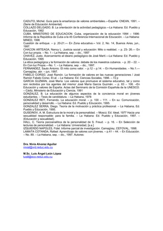 CADUTO, Michel. Guía para la enseñanza de valores ambientales.—España: CNEAN, 1991. –
(Serie de Educación Ambiental)
COLLAZO DELGADO, B. La orientación de la actividad pedagógica.—La Habana: Ed. Pueblo y
Educación, 1992
CUBA, MINISTERIO DE EDUCACION. Cuba, organización de la educación 1994 – 1996:
Informe de la República de Cuba a la 45 Conferencia Internacional de Educación. – La Habana:
MINED, 1996
Cuestión de enfoque. – p. 20-21.— En Zona educativa.-- Vol. 2, No. 14, Buenos Aires, jun.,
1997.
CHACON ARTEAGA, Nancy L. Justicia social y educación: Mito o realidad. – p. 23- 26.— En
Con luz propia. – No. 1 – La Habana, sep. – dic., 1997
CHAVEZ, Justo. Acercamiento al ideario pedagógico de José Martí.—La Habana: Ed. Pueblo y
Educación, 1995
La ética pedagógica y la formación de valores: debate de los maestros cubanos. – p. 20 – 22. –
En Con luz Propia.—No. 1. – La Habana, sep. – dic., 1997.
FERNANDEZ, Saulo Antonio. El mito como valor. – p.12 – p.14. – En Humanidades. – No.1.—
Camagüey, abr. – jun, 1997.
FABELO CORSO, José Ramón. La formación de valores en las nuevas generaciones / José
Ramón Fabelo Corso. Et al. – La Habana: Ed. Ciencias Sociales, 1996. – 72 p
GARCIA GUZMAN, José María. Los valores que promueve el sistema educativo, tal y como
son recibidos por los agentes del mismo/ José María García Guzmán. – p. 83 – 106. –En
Educación y valores de España. Actas del Seminario de la Comisión Española de la UNESCO.
– Cádiz, Ministerio de Educación y Ciencia, 1991
GONZALEZ, B. La educación de algunos aspectos de la conciencia moral en jóvenes
estudiantes. – Tesis de candidatura. – La Habana, 1978
GONZALEZ REY, Fernando. La educación moral. – p. 100 – 111. – En su: Comunicación,
personalidad y desarrollo. – La Habana: Ed. Pueblo y Educación, 1995.
GONZALEZ SERRA, Diego. Teoría de la motivación y práctica profesional. – La Habana, Ed.
Pueblo y Educación, 1995.
GUSEINOV, A. M. Estructura de la moral y la personalidad. – Moscú: Ed. Ideal, 1977 Hacia una
sexualidad responsable: para la familia. – La Habana: Ed. Pueblo y Educación, 1997. –
(Educación y sexualidad).
HALL, C. Teoría psicoanalítica de la personalidad de S. Freud. – p. 16. – En Selección de
lecturas de personalidad. – La Habana: Universidad, [s.a.]
IZQUIERDO NAPOLES, Fidel. Informe parcial de investigación. Camagüey, CEFOVAL, 1998.
LAMATA COTANDA, Rafael. Aprendizaje de valores con jóvenes. – p.41 – 44. – En Educación.
– No. 89. – La Habana, sep. – dic., 1997. Autores:


Dra. Nivia Alvarez Aguilar
nivial@vrd.reduc.edu.cu

M.Sc. Luis Ángel León López
luisll@eco.reduc.edu.cu
 