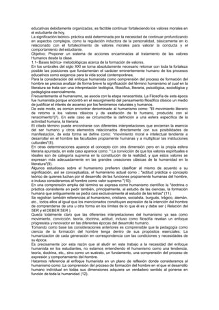 educativas debidamente organizadas, es factible continuar fortaleciendo los valores morales en
el estudiante de hoy.
La significación teórico- práctica está determinada por la necesidad de continuar profundizando
en aspectos complejos, como la regulación inductora de la personalidad, básicamente en lo
relacionado con el fortalecimiento de valores morales para valorar la conducta y el
comportamiento del estudiante.
Objetivo: Proponer un sistema de acciones encaminadas al tratamiento de las valores
Humanos desde la clase.
1.1- Bases teórico- metodológicas acerca de la formación de valores.
En los umbrales del siglo XXI se torna absolutamente necesario retomar con toda la fortaleza
posible las posiciones que fundamentan el carácter eminentemente humano de los procesos
educativos como exigencia para la vida social contemporánea.
Para la consideración del enfoque humanista como comprensión del proceso de formación del
hombre se precisa analizar de forma breve la significación del término humanismo al cual en la
literatura se trata con una interpretación teológica, filosófica, literaria, psicológica, sociológica y
pedagógica esencialmente.
Frecuentemente el humanismo, se asocia con la etapa renacentista. La Filosofía de esta época
fue humanista porque encontró en el resurgimiento del pensamiento filosófico clásico un medio
de justificar el interés de ascenso por los fenómenos naturales y humanos.
De este modo, es común encontrar denominado al humanismo como: "El movimiento literario
de retorno a los valores clásicos y de exaltación de lo humano, producido con el
renacimiento"(7). En este caso se circunscribe la definición a una esfera específica de la
actividad humana, la literaria.
El citado término puede encontrarse con diferentes interpretaciones que encierran la esencia
del ser humano y otros elementos relacionados directamente con sus posibilidades de
manifestación, de esta forma se define como: "movimiento moral e intelectual tendiente a
desarrollar en el hombre las facultades propiamente humanas y a multiplicar las instituciones
culturales"(8).
En otras determinaciones aparece el concepto con otra dimensión pero en la propia esfera
literaria apuntada, en este caso aparece como: " La convicción de que los valores espirituales e
ideales son de categoría suprema en la constitución de la realidad, y que estos valores se
expresan más adecuadamente en las grandes creaciones clásicas de la humanidad en la
literatura"(9).
Algunos estudiosos sobre el humanismo prefieren clasificar al mismo de acuerdo a su
significación, así se conceptualiza, el humanismo actual como : "actitud práctica o concepto
teórico de quienes luchan por el desarrollo de las funciones propiamente humanas del hombre,
e incluso consideramos al hombre como valor supremo "(10).
En una comprensión amplia del término se expresa como humanismo científico la "doctrina o
práctica consistente en pedir también, principalmente, al estudio de las ciencias, la formación
humana que antiguamente se pedía casi exclusivamente al estudio de las letras" (11).
Se registran también referencias al humanismo, cristiano, socialista, burgués, trágico, alemán,
etc., todos ellos al igual que los mencionados constituyen expresión de la intención del hombre
de comprenderse de una u otra forma en los límites de lo que él es y debe ser ( Relación del
SER y el DEBER SER ).
Queda totalmente claro que las diferentes interpretaciones del humanismo ya sea como
movimiento, convicción, teoría, doctrina, actitud, incluso como filosofía revelan un enfoque
progresista y renovador en las diferentes épocas del desarrollo humano.
Tomando como base las consideraciones anteriores es comprensible que la pedagogía como
ciencia de la formación del hombre tenga dentro de sus propósitos esenciales: La
humanización de cada generación en correspondencia con las condiciones y necesidades de
su época.
Es precisamente por esta razón que al aludir en este trabajo a la necesidad del enfoque
humanista en los estudiantes, no estamos entendiendo el humanismo como una tendencia,
teoría, doctrina, etc., sino como un sustrato, un fundamento, una comprensión del proceso de
expresión y comportamiento del hombre.
Hacemos referencia al enfoque humanista en un plano de reflexión donde consideramos al
humanismo como: La comprensión del proceso de formación del hombre en el que el desarrollo
humano individual en todas sus dimensiones adquiera un verdadero sentido al ponerse en
función de toda la humanidad (12).
 