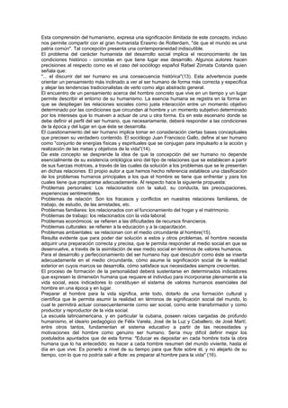 Esta comprensión del humanismo, expresa una significación ilimitada de este concepto, incluso
nos permite compartir con el gran humanista Erasmo de Rotterdam, "de que el mundo es una
patria común". Tal concepción presenta una contemporaneidad indiscutible.
El problema del carácter humanista del desarrollo social implica el reconocimiento de las
condiciones histórico - concretas en que tiene lugar ese desarrollo. Algunos autores hacen
precisiones al respecto como es el caso del sociólogo español Rafael Zomata Cotanda quien
señala que:
"... el discurrir del ser humano es una consecuencia histórica"(13). Esta advertencia puede
orientar un pensamiento más inclinado a ver al ser humano de forma más correcta y específica
y alejar las tendencias tradicionalistas de verlo como algo abstracto general.
El encuentro de un pensamiento acerca del hombre concreto que vive en un tiempo y un lugar
permite describir el entorno de su humanismo. La esencia humana se registra en la forma en
que se despliegan las relaciones sociales como justa interacción entre un momento objetivo
determinado por las condiciones que circundan al hombre y un momento subjetivo determinado
por los intereses que lo mueven a actuar de una u otra forma. Es en este escenario donde se
debe definir el perfil del ser humano, que necesariamente, deberá responder a las condiciones
de la época y del lugar en que éste se desarrolla.
El cuestionamiento del ser humano implica tomar en consideración ciertas bases conceptuales
que precisen su verdadero contenido. El sociólogo Juan Francisco Gallo, define al ser humano
como "conjunto de energías físicas y espirituales que se conjugan para impulsarlo a la acción y
realización de las metas y objetivos de la vida"(14).
De este concepto se desprende la idea de que la concepción del ser humano no depende
esencialmente de su existencia ontológica sino del tipo de relaciones que se establecen a partir
de sus fuerzas motrices, a través de las cuales da solución a los problemas que se le presentan
en dichas relaciones. El propio autor a que hemos hecho referencia establece una clasificación
de los problemas humanos principales a los que el hombre se tiene que enfrentar y para los
cuales tiene que prepararse adecuadamente. Al respecto hace la siguiente propuesta:
Problemas personales: Los relacionados con la salud, su conducta, las preocupaciones,
experiencias sentimentales.
Problemas de relación: Son los fracasos y conflictos en nuestras relaciones familiares, de
trabajo, de estudio, de las amistades, etc.
Problemas familiares: los relacionados con el funcionamiento del hogar y el matrimonio.
Problemas de trabajo: los relacionados con la vida laboral.
Problemas económicos: se refieren a las dificultades de recursos financieros.
Problemas culturales: se refieren a la educación y a la capacitación.
Problemas ambientales: se relacionan con el medio circundante al hombre(15).
Resulta evidente que para poder dar solución a estos y otros problemas, el hombre necesita
adquirir una preparación correcta y precisa, que le permita responder al medio social en que se
desenvuelve, a través de la asimilación de ese medio social en términos de valores humanos.
Para el desarrollo y perfeccionamiento del ser humano hay que descubrir como éste se inserta
adecuadamente en el medio circundante, cómo asume la significación social de la realidad
exterior en cuyos marcos se desarrolla, cómo satisface sus necesidades siempre crecientes.
El proceso de formación de la personalidad deberá sustentarse en determinados indicadores
que expresen la dimensión humana que requiere el individuo para incorporarse plenamente a la
vida social, esos indicadores lo constituyen el sistema de valores humanos esenciales del
hombre en una época y en lugar.
Preparar al hombre para la vida significa, ante todo, dotarlo de una formación cultural y
científica que le permita asumir la realidad en términos de significación social del mundo, lo
cual le permitirá actuar consecuentemente como ser social, como ente transformador y como
productor y reproductor de la vida social.
La escuela latinoamericana, y en particular la cubana, poseen raíces cargadas de profundo
humanismo, el ideario pedagógico de Félix Varela, José de la Luz y Caballero, de José Martí,
entre otros tantos, fundamentan el sistema educativo a partir de las necesidades y
motivaciones del hombre como genuino ser humano. Sería muy difícil definir mejor los
postulados apuntados que de esta forma: "Educar es depositar en cada hombre toda la obra
humana que lo ha antecedido: es hacer a cada hombre resumen del mundo viviente, hasta el
día en que vive: Es ponerlo a nivel de su tiempo para que flote sobre él, y no alejarlo de su
tiempo, con lo que no podría salir a flote: es preparar al hombre para la vida" (16).
 