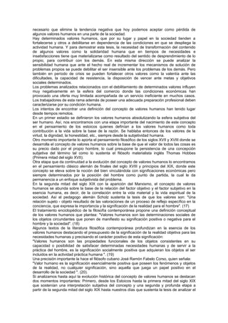 necesario que elimine la tendencia negativa que hoy podemos aceptar como pérdida de
algunos valores humanos en una parte de la sociedad.
Hay determinados valores humanos, que por su lugar y papel en la sociedad tienden a
fortalecerse y otros a debilitarse en dependencia de las condiciones en que se despliega la
actividad humana. Y para demostrar esta tesis, la necesidad de transformación del contenido
de algunos valores como la solidaridad humana que en tiempos de necesidades e
insatisfacciones tiene que materializarse como resultado del sentido de desprendimiento de lo
propio, para contribuir con los demás. En esta misma dirección se puede analizar la
sensibilidad humana que ante el hecho real de incrementar los mecanismos de solución de
problemas propios se puede debilitar el ser insensible ante los problemas de los demás. Pero
también en período de crisis se pueden fortalecer otros valores como la valentía ante las
dificultades, la capacidad de resistencia, la disposición de vencer ante metas y objetivos
sociales determinados.
Los problemas analizados relacionados con el debilitamiento de determinados valores influyen
muy negativamente en la esfera del comercio donde las condiciones económicas han
provocado una oferta muy limitada acompañada de un servicio ineficiente en muchos casos.
Los trabajadores de esta rama además de poseer una adecuada preparación profesional deben
caracterizarse por su condición humana.
Los intentos de encontrar una definición del concepto de valores humanos han tenido lugar
desde tiempos remotos.
En un primer estadio se definieron los valores humanos absolutizando la esfera subjetiva del
ser humano. Así, nos encontramos con una etapa importante del nacimiento de este concepto
en el pensamiento de los estoicos quienes definían a los valores humanos como toda
contribución a la vida sobre la base de la razón. Se hablaba entonces de los valores de la
virtud, la dignidad, la honestidad, etc., siempre desde la subjetividad humana.
Otro momento importante lo aporta el pensamiento filosófico de los siglos XVII y XVIII donde se
desarrolla el concepto de valores humanos sobre la base de que el valor de todos las cosas es
su precio dado por el propio hombre, lo cual presupone la persistencia de una concepción
subjetiva del término tal como lo sustenta el filósofo materialista inglés Thomas Hobbes
(Primera mitad del siglo XVII).
Otra etapa que da continuidad a la evolución del concepto de valores humanos lo encontramos
en el pensamiento clásico alemán de finales del siglo XVIII y principios del XIX, donde este
concepto se eleva sobre la noción del bien vinculándola con significaciones económicas pero
siempre determinados por la posición del hombre como punto de partida, la cual le da
permanencia a un enfoque subjetivista del problema.
En la segunda mitad del siglo XIX con la aparición del Marxismo, el concepto de valores
humanos se abunda sobre la base de la relación del factor objetivo y el factor subjetivo en la
esencia humana, es decir, de la correlación entre la vida material y la vida espiritual de la
sociedad. Así el pedagogo alemán Scholz sustenta la tesis de que los valores son: "Una
relación sujeto - objeto resultado de las valoraciones de un proceso de reflejo específico en la
conciencia, que expresa la importancia y la significación de la realidad para el hombre". (17)
El tratamiento enciclopédico de la filosofía contemporánea propone una definición conceptual
de los valores humanos que plantea: "Valores humanos son las determinaciones sociales de
los objetos circundantes que ponen de manifiesto su significación positiva o negativa para el
hombre y la sociedad". (18)
Algunos textos de la literatura filosófica contemporánea profundizan en la esencia de los
valores humanos destacando el presupuesto de la significación de la realidad objetiva para las
necesidades humanas y precisando el carácter positivo de esta significación:
"Valores humanos son las propiedades funcionales de los objetos consistentes en su
capacidad o posibilidad de satisfacer determinadas necesidades humanas y de servir a la
práctica del hombre, es la significación socialmente positiva que adquieran los objetos al ser
incluidos en la actividad práctica humana ". (19)
Una precisión importante la hace el filósofo cubano José Ramón Fabelo Corso, quien señala:
"Valor humano es la significación esencialmente positiva que poseen los fenómenos y objetos
de la realidad, no cualquier significación, sino aquella que juega un papel positivo en el
desarrollo de la sociedad ". (20).
Si analizamos hasta aquí la evolución histórica del concepto de valores humanos se destacan
dos momentos importantes: Primero, desde los Estoicos hasta la primera mitad del siglo XIX
que sostenían una interpretación subjetiva del concepto y una segunda y profunda etapa a
partir de la segunda mitad del siglo XIX hasta nuestros días que sustenta la tesis de analizar el
 