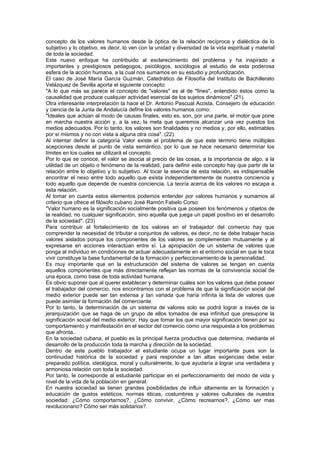 concepto de los valores humanos desde la óptica de la relación recíproca y dialéctica de lo
subjetivo y lo objetivo, es decir, lo ven con la unidad y diversidad de la vida espiritual y material
de toda la sociedad.
Este nuevo enfoque ha contribuido al esclarecimiento del problema y ha inspirado a
importantes y prestigiosos pedagogos, psicólogos, sociólogos al estudio de esta poderosa
esfera de la acción humana, a la cual nos sumamos en su estudio y profundización.
El caso de José María García Guzmán, Catedrático de Filosofía del Instituto de Bachillerato
Velázquez de Sevilla aporta el siguiente concepto:
"A lo que más se parece el concepto de "valores" es al de "fines", entendido éstos como la
causalidad que produce cualquier actividad esencial de los sujetos dinámicos" (21).
Otra interesante interpretación la hace el Dr. Antonio Pascual Acosta, Consejero de educación
y ciencia de la Junta de Andalucía define los valores humanos como:
"Ideales que actúan al modo de causas finales, esto es, son, por una parte, el motor que pone
en marcha nuestra acción y, a la vez, la meta que queremos alcanzar una vez puestos los
medios adecuados. Por lo tanto, los valores son finalidades y no medios y, por ello, estimables
por sí mismos y no con vista a alguna otra cosa". (22).
Al intentar definir la categoría Valor existe el problema de que este término tiene múltiples
acepciones desde el punto de vista semántico, por lo que se hace necesario determinar los
límites en los cuales se utilizará el concepto.
Por lo que se conoce, el valor se asocia al precio de las cosas, a la importancia de algo, a la
utilidad de un objeto o fenómeno de la realidad, para definir este concepto hay que partir de la
relación entre lo objetivo y lo subjetivo. Al tocar la esencia de esta relación, es indispensable
encontrar el nexo entre todo aquello que exista independientemente de nuestra conciencia y
todo aquello que depende de nuestra conciencia. La teoría acerca de los valores no escapa a
esta relación.
Al tomar en cuenta estos elementos podemos entender por valores humanos y sumarnos al
criterio que ofrece el filósofo cubano José Ramón Fabelo Corso:
"Valor humano es la significación socialmente positiva que poseen los fenómenos y objetos de
la realidad, no cualquier significación, sino aquella que juega un papel positivo en el desarrollo
de la sociedad". (23)
Para contribuir al fortalecimiento de los valores en el trabajador del comercio hay que
comprender la necesidad de tributar a conjuntos de valores, es decir, no se debe trabajar hacia
valores aislados porque los componentes de los valores se complementan mutuamente y al
expresarse en acciones interactúan entre sí. La apropiación de un sistema de valores que
ponga al individuo en condiciones de actuar adecuadamente en el entorno social en que le toca
vivir constituye la base fundamental de la formación y perfeccionamiento de la personalidad.
Es muy importante que en la estructuración del sistema de valores se tengan en cuenta
aquellos componentes que más directamente reflejan las normas de la convivencia social de
una época, como base de toda actividad humana.
Es obvio suponer que al querer establecer y determinar cuáles son los valores que debe poseer
el trabajador del comercio, nos encontramos con el problema de que la significación social del
medio exterior puede ser tan extensa y tan variada que haría infinita la lista de valores que
puede asimilar la formación del comerciante.
Por lo tanto, la determinación de un sistema de valores solo se podrá lograr a través de la
jerarquización que se haga de un grupo de ellos tomados de esa infinitud que presupone la
significación social del medio exterior. Hay que tomar los que mayor significación tienen por su
comportamiento y manifestación en el sector del comercio como una respuesta a los problemas
que afronta..
En la sociedad cubana, el pueblo es la principal fuerza productiva que determina, mediante el
desarrollo de la producción toda la marcha y dirección de la sociedad.
Dentro de este pueblo trabajador el estudiante ocupa un lugar importante pues son la
continuidad histórica de la sociedad y para responder a tan altas exigencias debe estar
preparado política, ideológica, moral y culturalmente, lo que ayudaría a lograr una verdadera y
armoniosa relación con toda la sociedad.
Por tanto, le corresponde al estudiante participar en el perfeccionamiento del modo de vida y
nivel de la vida de la población en general.
En nuestra sociedad se tienen grandes posibilidades de influir altamente en la formación y
educación de gustos estéticos, normas éticas, costumbres y valores culturales de nuestra
sociedad: ¿Cómo comportarnos?, ¿Cómo convivir, ¿Cómo recrearnos?, ¿Cómo ser mas
revolucionario? Cómo ser más solidarios?.
 