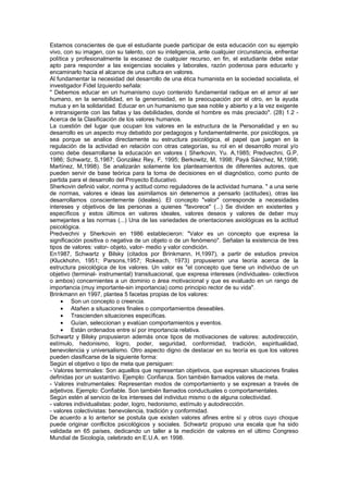 Estamos conscientes de que el estudiante puede participar de esta educación con su ejemplo
vivo, con su imagen, con su talento, con su inteligencia, ante cualquier circunstancia, enfrentar
política y profesionalmente la escasez de cualquier recurso, en fin, el estudiante debe estar
apto para responder a las exigencias sociales y laborales, razón poderosa para educarlo y
encaminarlo hacia el alcance de una cultura en valores.
Al fundamentar la necesidad del desarrollo de una ética humanista en la sociedad socialista, el
investigador Fidel Izquierdo señala:
" Debemos educar en un humanismo cuyo contenido fundamental radique en el amor al ser
humano, en la sensibilidad, en la generosidad, en la preocupación por el otro, en la ayuda
mutua y en la solidaridad. Educar en un humanismo que sea noble y abierto y a la vez exigente
e intransigente con las faltas y las debilidades, donde el hombre es más preciado". (28) 1.2 -
Acerca de la Clasificación de los valores humanos.
La cuestión del lugar que ocupan los valores en la estructura de la Personalidad y en su
desarrollo es un aspecto muy debatido por pedagogos y fundamentalmente, por psicólogos, ya
sea porque se analice directamente su estructura psicológica, el papel que juegan en la
regulación de la actividad en relación con otras categorías, su rol en el desarrollo moral y/o
como debe desarrollarse la educación en valores ( Sherkovin, Yu. A,1985; Predvechni, G.P,
1986; Schwartz, S,1987; González Rey, F, 1995; Berkowitz, M, 1998; Payá Sánchez, M,1998;
Martínez, M,1998). Se analizarán solamente los planteamientos de diferentes autores, que
pueden servir de base teórica para la toma de decisiones en el diagnóstico, como punto de
partida para el desarrollo del Proyecto Educativo.
Sherkovin definió valor, norma y actitud como reguladores de la actividad humana. " a una serie
de normas, valores e ideas las asimilamos sin detenernos a pensarlo (actitudes), otras las
desarrollamos conscientemente (ideales). El concepto "valor" corresponde a necesidades
intereses y objetivos de las personas a quienes "favorece" (...) Se dividen en existentes y
específicos y estos últimos en valores ideales, valores deseos y valores de deber muy
semejantes a las normas (...) Una de las variedades de orientaciones axiológicas es la actitud
psicológica.
Predvechni y Sherkovin en 1986 establecieron: "Valor es un concepto que expresa la
significación positiva o negativa de un objeto o de un fenómeno". Señalan la existencia de tres
tipos de valores: valor- objeto, valor- medio y valor condición.
En1987, Schwartz y Bilsky (citados por Brinkmann, H,1997), a partir de estudios previos
(Kluckhohn, 1951; Parsons,1957; Rokeach, 1973) propusieron una teoría acerca de la
estructura psicológica de los valores. Un valor es "el concepto que tiene un individuo de un
objetivo (terminal- instrumental) transituacional, que expresa intereses (individuales- colectivos
o ambos) concernientes a un dominio o área motivacional y que es evaluado en un rango de
importancia (muy importante-sin importancia) como principio rector de su vida".
Brinkmann en 1997, plantea 5 facetas propias de los valores:
     • Son un concepto o creencia.
     • Atañen a situaciones finales o comportamientos deseables.
     • Trascienden situaciones específicas.
     • Guían, seleccionan y evalúan comportamientos y eventos.
     • Están ordenados entre sí por importancia relativa.
Schwartz y Bilsky propusieron además once tipos de motivaciones de valores: autodirección,
estímulo, hedonismo, logro, poder, seguridad, conformidad, tradición, espiritualidad,
benevolencia y universalismo. Otro aspecto digno de destacar en su teoría es que los valores
pueden clasificarse de la siguiente forma:
Según el objetivo o tipo de meta que persiguen:
- Valores terminales: Son aquellos que representan objetivos, que expresan situaciones finales
definidas por un sustantivo. Ejemplo: Confianza. Son también llamados valores de meta.
- Valores instrumentales: Representan modos de comportamiento y se expresan a través de
adjetivos. Ejemplo: Confiable. Son también llamados conductuales o comportamentales.
Según estén al servicio de los intereses del individuo mismo o de alguna colectividad.
- valores individualistas: poder, logro, hedonismo, estímulo y autodirección.
- valores colectivistas: benevolencia, tradición y conformidad.
De acuerdo a lo anterior se postula que existen valores afines entre sí y otros cuyo choque
puede originar conflictos psicológicos y sociales. Schwartz propuso una escala que ha sido
validada en 65 países, dedicando un taller a la medición de valores en el último Congreso
Mundial de Sicología, celebrado en E.U.A. en 1998.
 